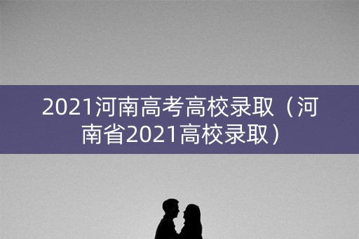 2021河南高考高校录取(河南省2021高校录取) 2021河南高考高校录取(河南省2021高校录取)