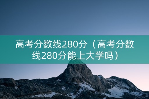 高考分数线280分（高考分数线280分能上大学吗）