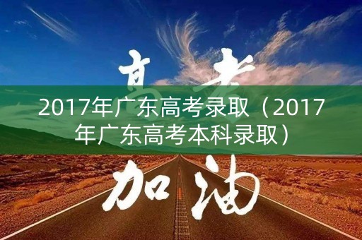 2017年广东高考录取（2017年广东高考本科录取）
