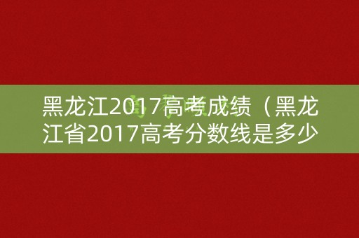 黑龙江2017高考成绩(黑龙江省2017高考分数线是多少) 黑龙江2017高考成绩(黑龙江省2017高考分数线是多少)
