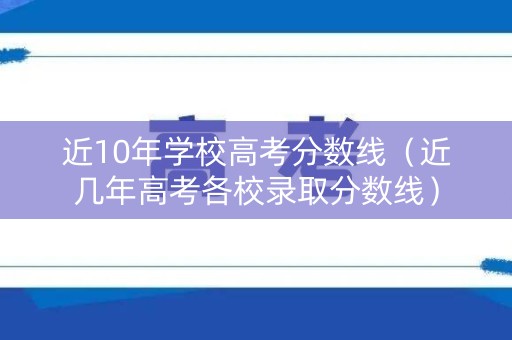 近10年学校高考分数线（近几年高考各校录取分数线）