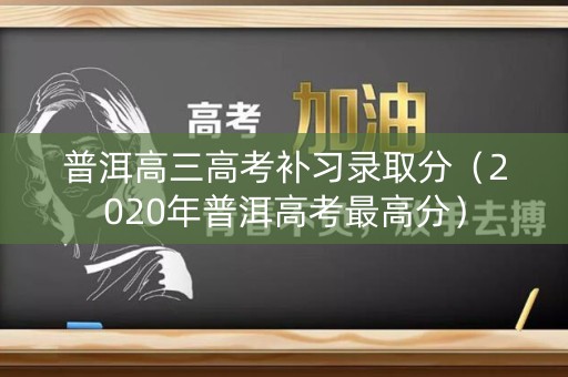 普洱高三高考补习录取分（2020年普洱高考最高分）