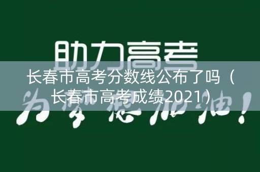 长春市高考分数线公布了吗(长春市高考成绩2021) 长春市高考分数线公布了吗(长春市高考成绩2021)