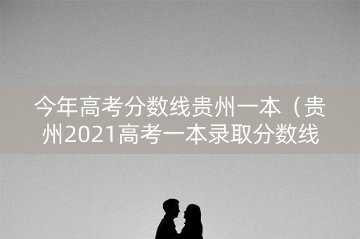 今年高考分数线贵州一本（贵州2021高考一本录取分数线）