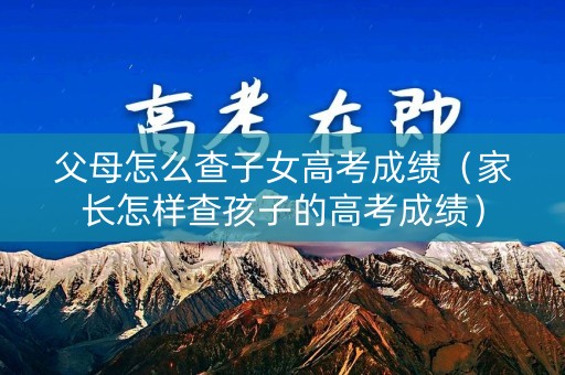 父母怎么查子女高考成绩(家长怎样查孩子的高考成绩) 父母怎么查子女高考成绩(家长怎样查孩子的高考成绩)