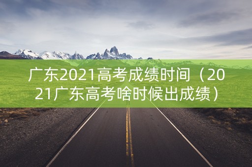 广东2021高考成绩时间（2021广东高考啥时候出成绩）