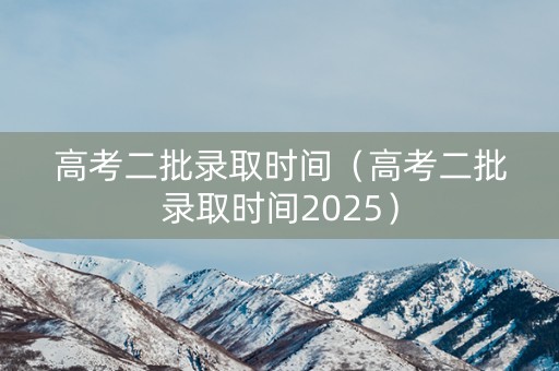 高考二批录取时间（高考二批录取时间2025）