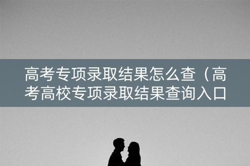 高考专项录取结果怎么查(高考高校专项录取结果查询入口) 高考专项录取结果怎么查(高考高校专项录取结果查询入口)
