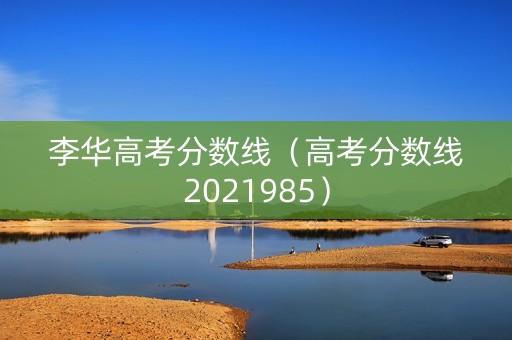 李华高考分数线(高考分数线2021985) 李华高考分数线(高考分数线2021985)