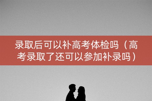 录取后可以补高考体检吗（高考录取了还可以参加补录吗）