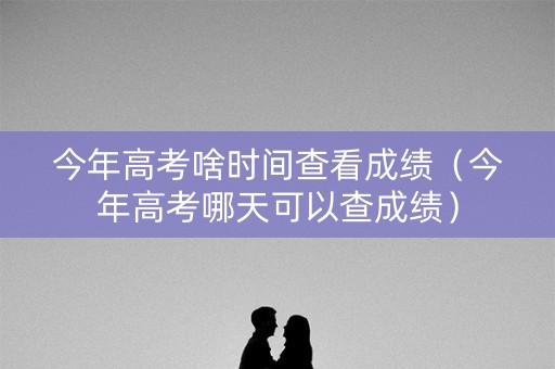 今年高考啥时间查看成绩(今年高考哪天可以查成绩) 今年高考啥时间查看成绩(今年高考哪天可以查成绩)