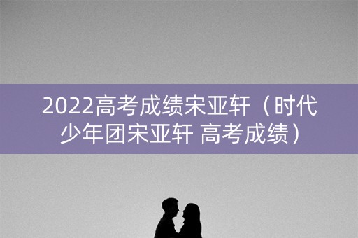 2022高考成绩宋亚轩（时代少年团宋亚轩 高考成绩）