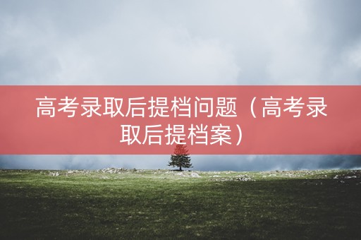 高考录取后提档问题（高考录取后提档案）