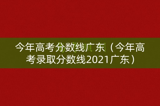 今年高考分数线广东(今年高考录取分数线2021广东) 今年高考分数线广东(今年高考录取分数线2021广东)