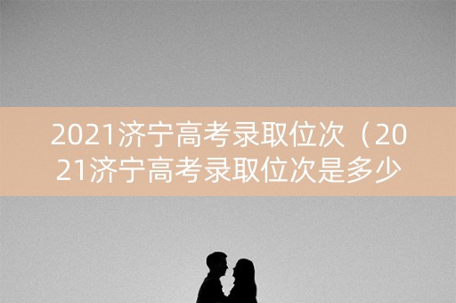 2021济宁高考录取位次（2021济宁高考录取位次是多少）