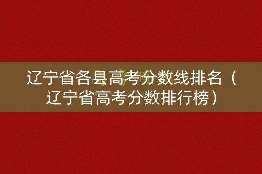 辽宁省各县高考分数线排名（辽宁省高考分数排行榜）