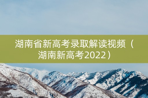 湖南省新高考录取解读视频（湖南新高考2022）