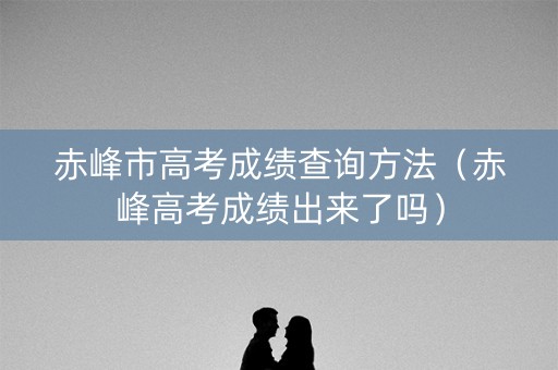 赤峰市高考成绩查询方法（赤峰高考成绩出来了吗）