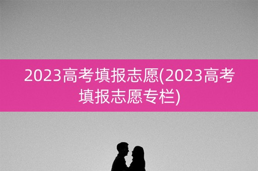 2023高考填报志愿(2023高考填报志愿专栏)
