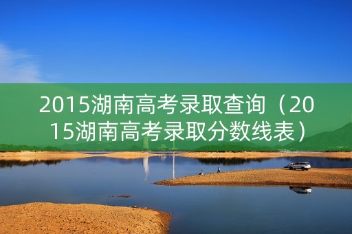 2015湖南高考录取查询（2015湖南高考录取分数线表）