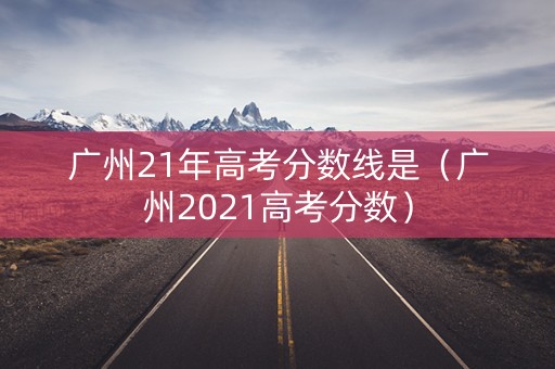 广州21年高考分数线是（广州2021高考分数）