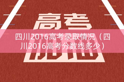 四川2016高考录取情况（四川2016高考分数线多少）