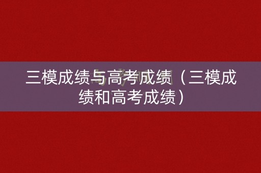 三模成绩与高考成绩（三模成绩和高考成绩）