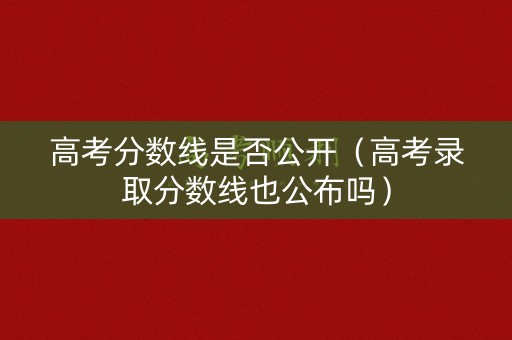 高考分数线是否公开（高考录取分数线也公布吗）