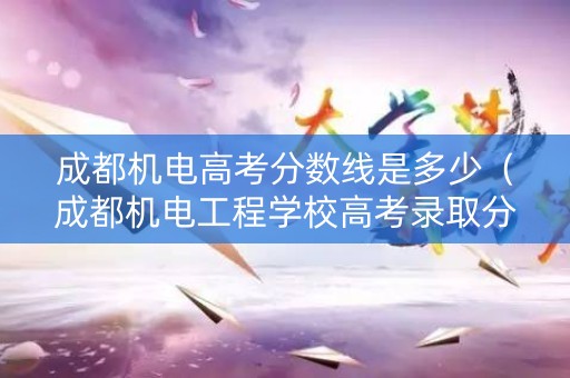 成都机电高考分数线是多少（成都机电工程学校高考录取分数线）