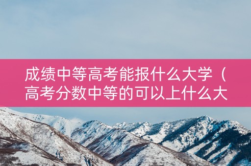 成绩中等高考能报什么大学（高考分数中等的可以上什么大学）