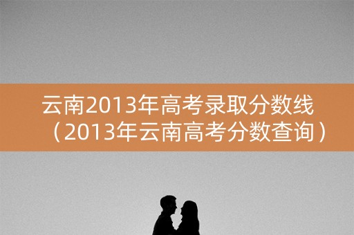 云南2013年高考录取分数线（2013年云南高考分数查询）