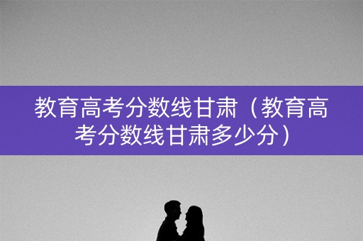 教育高考分数线甘肃(教育高考分数线甘肃多少分) 教育高考分数线甘肃(教育高考分数线甘肃多少分)