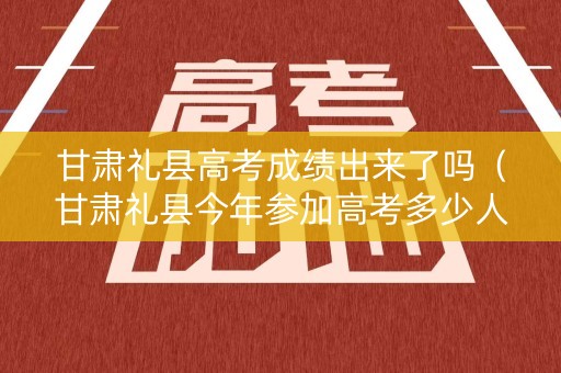 甘肃礼县高考成绩出来了吗(甘肃礼县今年参加高考多少人) 甘肃礼县高考成绩出来了吗(甘肃礼县今年参加高考多少人)