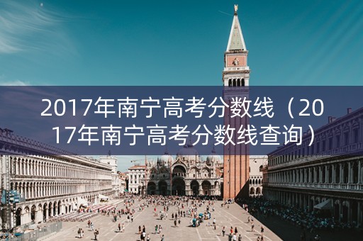 2017年南宁高考分数线(2017年南宁高考分数线查询) 2017年南宁高考分数线(2017年南宁高考分数线查询)