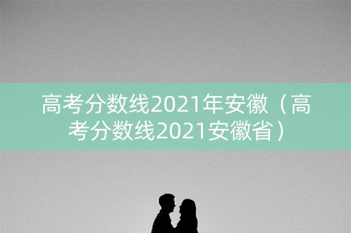 高考分数线2021年安徽（高考分数线2021安徽省）