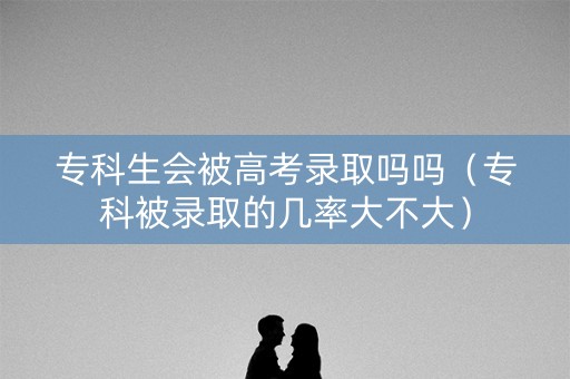 专科生会被高考录取吗吗（专科被录取的几率大不大）