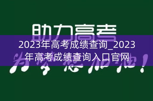 2023年高考成绩查询_2023年高考成绩查询入口官网