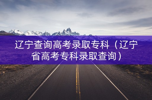 辽宁查询高考录取专科（辽宁省高考专科录取查询）