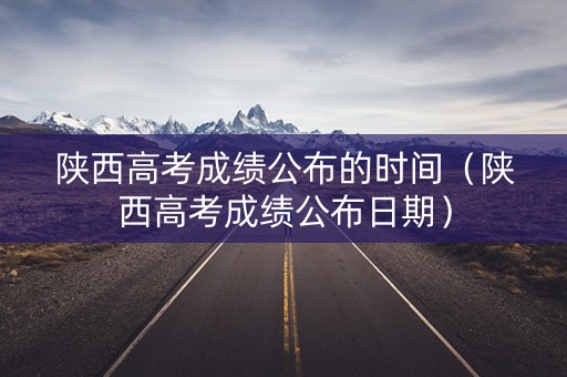 陕西高考成绩公布的时间（陕西高考成绩公布日期）