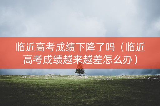 临近高考成绩下降了吗（临近高考成绩越来越差怎么办）
