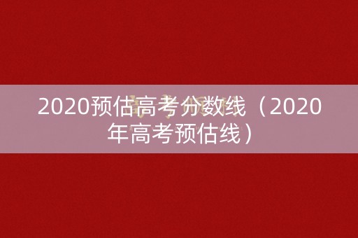 2020预估高考分数线（2020年高考预估线）