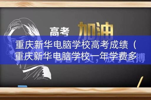 重庆新华电脑学校高考成绩（重庆新华电脑学校一年学费多少）