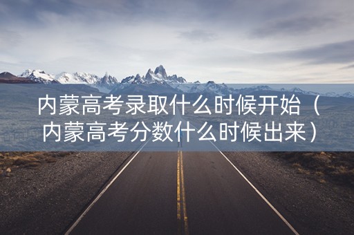 内蒙高考录取什么时候开始（内蒙高考分数什么时候出来）