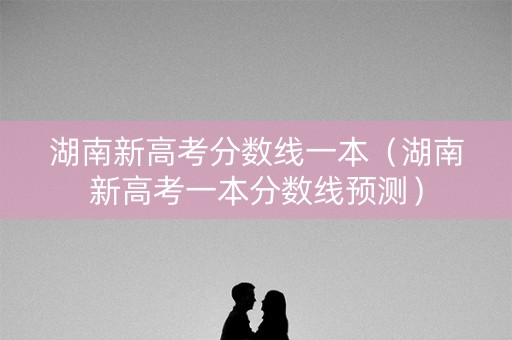 湖南新高考分数线一本（湖南新高考一本分数线预测）
