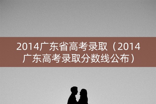 2014广东省高考录取（2014广东高考录取分数线公布）