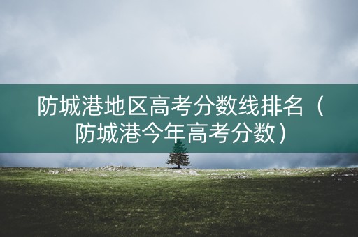 防城港地区高考分数线排名（防城港今年高考分数）