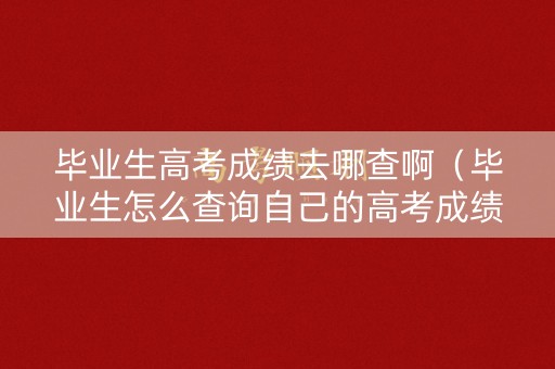 毕业生高考成绩去哪查啊(毕业生怎么查询自己的高考成绩) 毕业生高考成绩去哪查啊(毕业生怎么查询自己的高考成绩)
