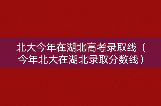 北大今年在湖北高考录取线(今年北大在湖北录取分数线) 北大今年在湖北高考录取线(今年北大在湖北录取分数线)
