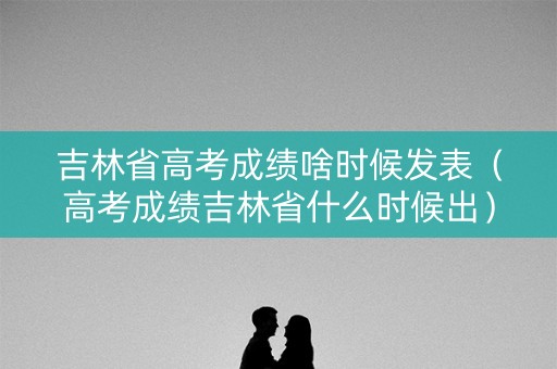 吉林省高考成绩啥时候发表（高考成绩吉林省什么时候出）