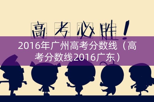 2016年广州高考分数线(高考分数线2016广东) 2016年广州高考分数线(高考分数线2016广东)